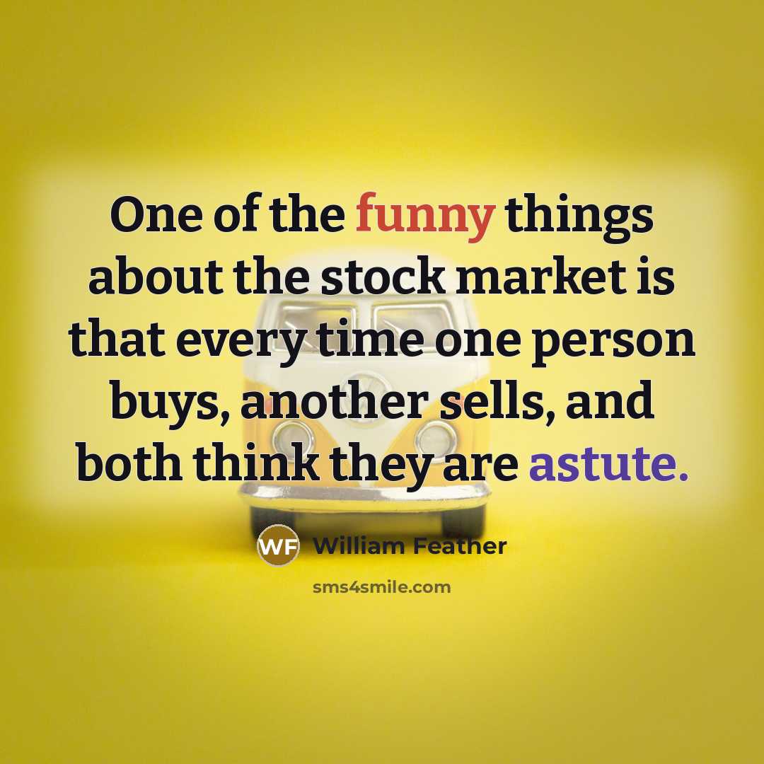 “One of the funny things about the stock market is that every time one person buys, another sells, and both think they are astute.” quote by William Feather
