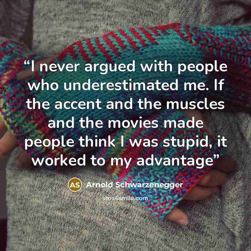“I never argued with people who underestimated me. If the accent and the muscles and the movies made people think I was stupid, it worked to my advantage” quote by Arnold Schwarzenegger