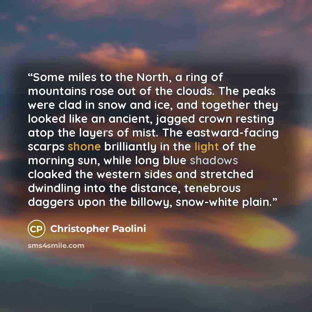“Some miles to the North, a ring of mountains rose out of the clouds. The peaks were clad in snow and ice, and together they looked like an ancient, jagged crown resting atop the layers of mist. The eastward-facing scarps shone brilliantly in the light of the morning sun, while long blue shadows…” quote by Christopher Paolini