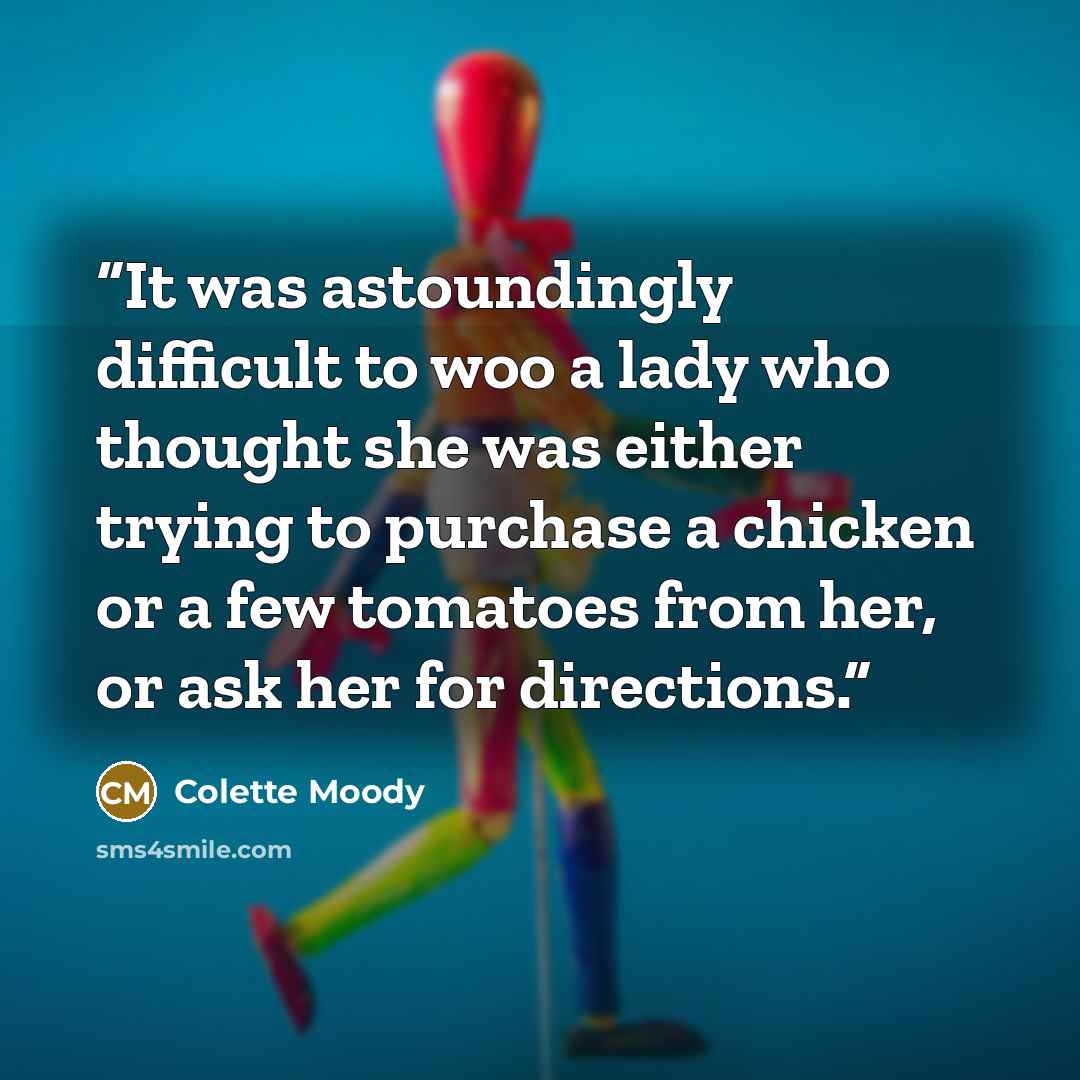 “It was astoundingly difficult to woo a lady who thought she was either trying to purchase a chicken or a few tomatoes from her, or ask her for directions.” quote by Colette Moody