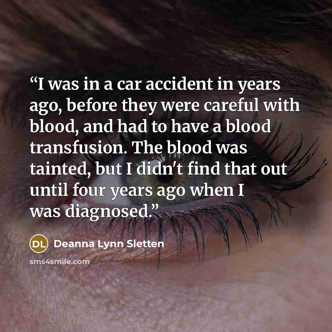 “I was in a car accident in years ago, before they were careful with blood, and had to have a blood transfusion. The blood was tainted, but I didn't find that out until four years ago when I was diagnosed.” quote by Deanna Lynn Sletten