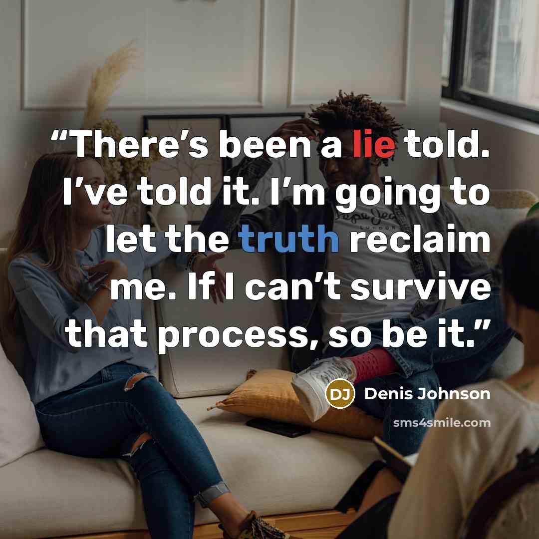 “There’s been a lie told. I’ve told it. I’m going to let the truth reclaim me. If I can’t survive that process, so be it.” quote by Denis Johnson