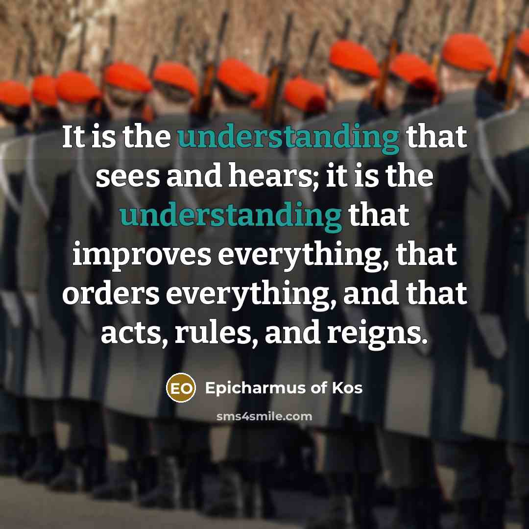 “It is the understanding that sees and hears; it is the understanding that improves everything, that orders everything, and that acts, rules, and reigns.” quote by Epicharmus of Kos