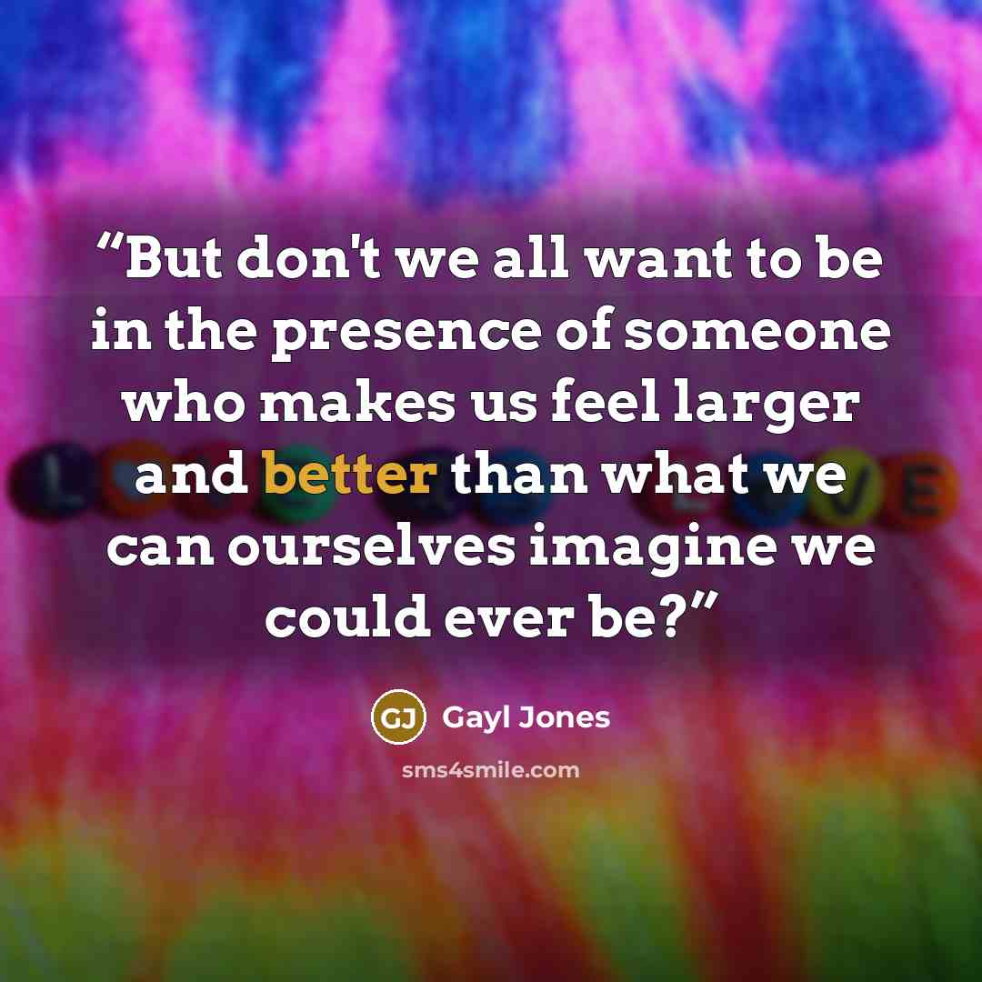 “But don't we all want to be in the presence of someone who makes us feel larger and better than what we can ourselves imagine we could ever be?” quote by Gayl Jones