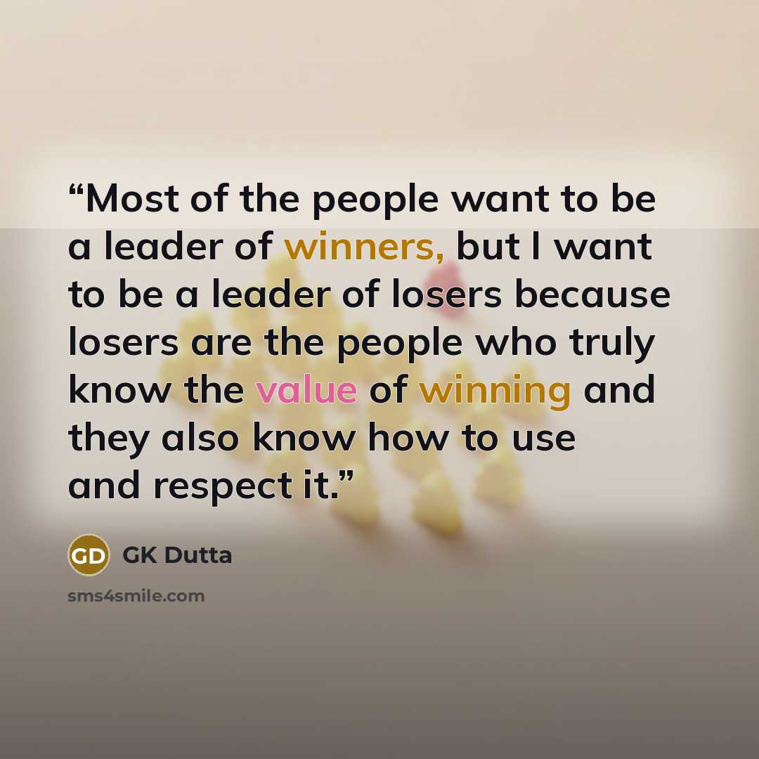 “Most of the people want to be a leader of winners, but I want to be a leader of losers because losers are the people who truly know the value of winning and they also know how to use and respect it.” quote by GK Dutta