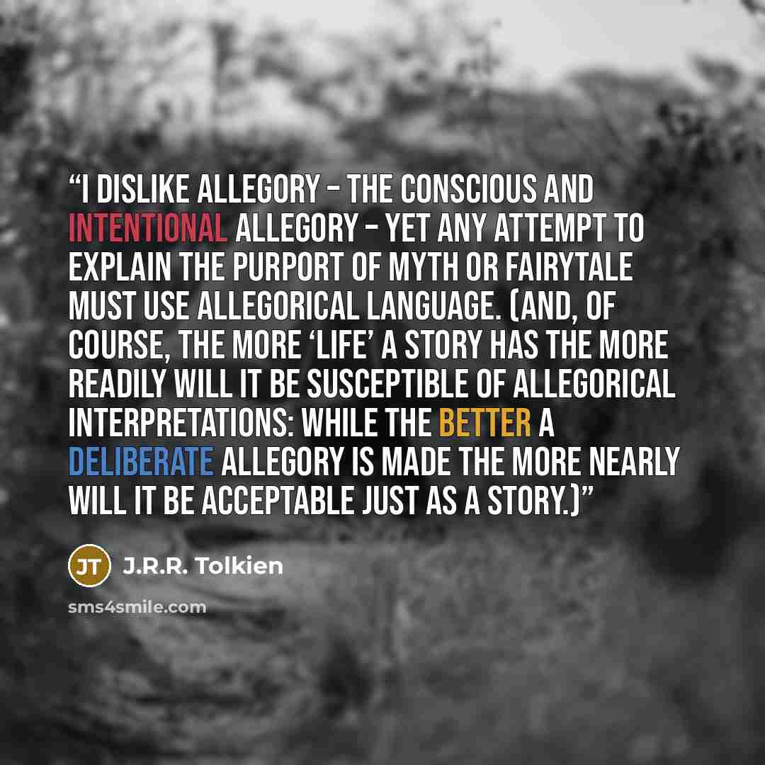 “I dislike Allegory – the conscious and intentional allegory – yet any attempt to explain the purport of myth or fairytale must use allegorical language. (And, of course, the more ‘life’ a story has the more readily will it be susceptible of allegorical interpretations: while the better a…” quote by J.R.R. Tolkien