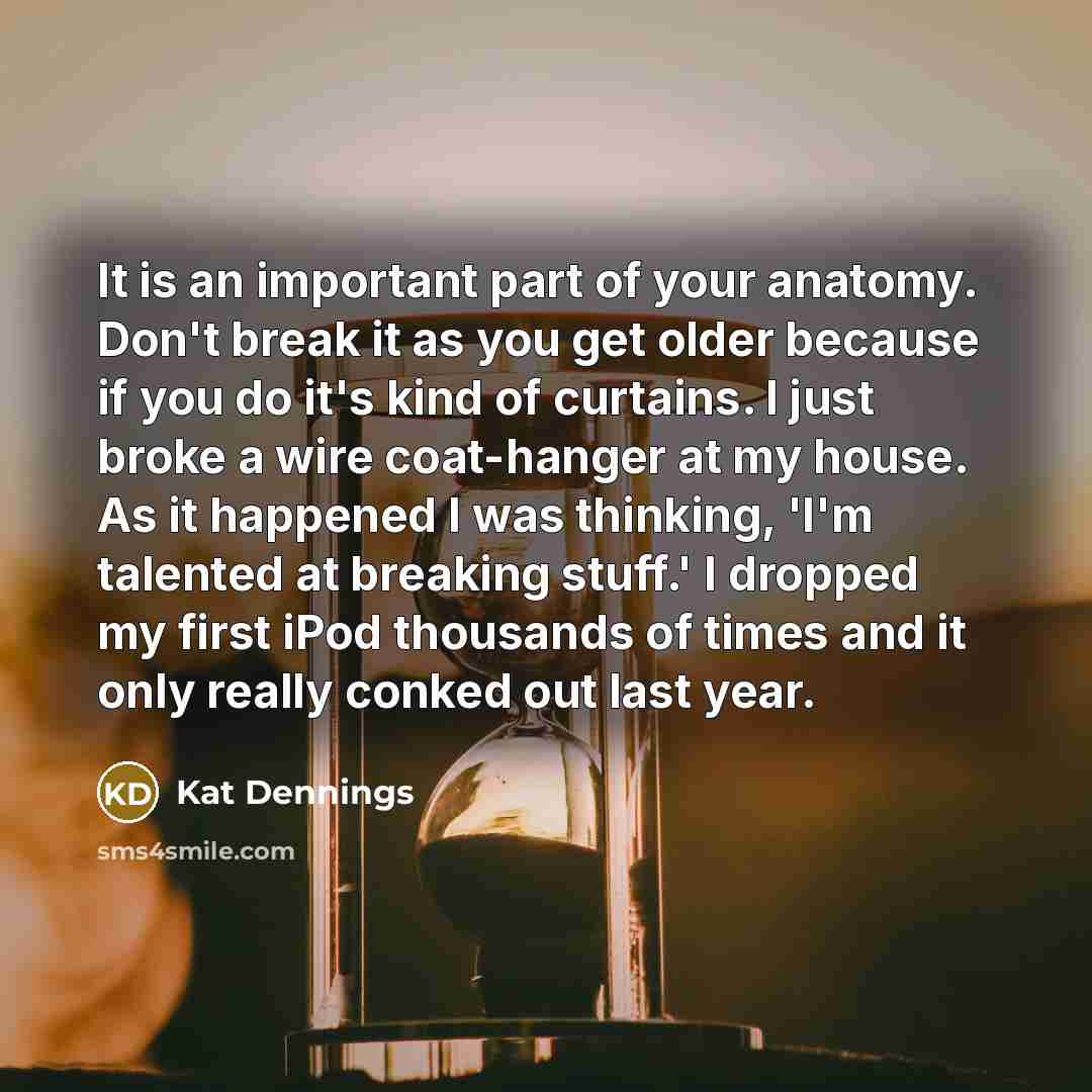 “It is an important part of your anatomy. Don't break it as you get older because if you do it's kind of curtains. I just broke a wire coat-hanger at my house. As it happened I was thinking, 'I'm talented at breaking stuff.' I dropped my first iPod thousands of times and it only really conked out…” quote by Kat Dennings