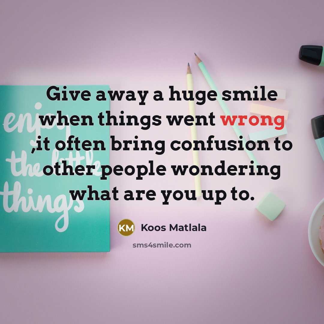 “Give away a huge smile when things went wrong ,it often bring confusion to other people wondering what are you up to.” quote by Koos Matlala