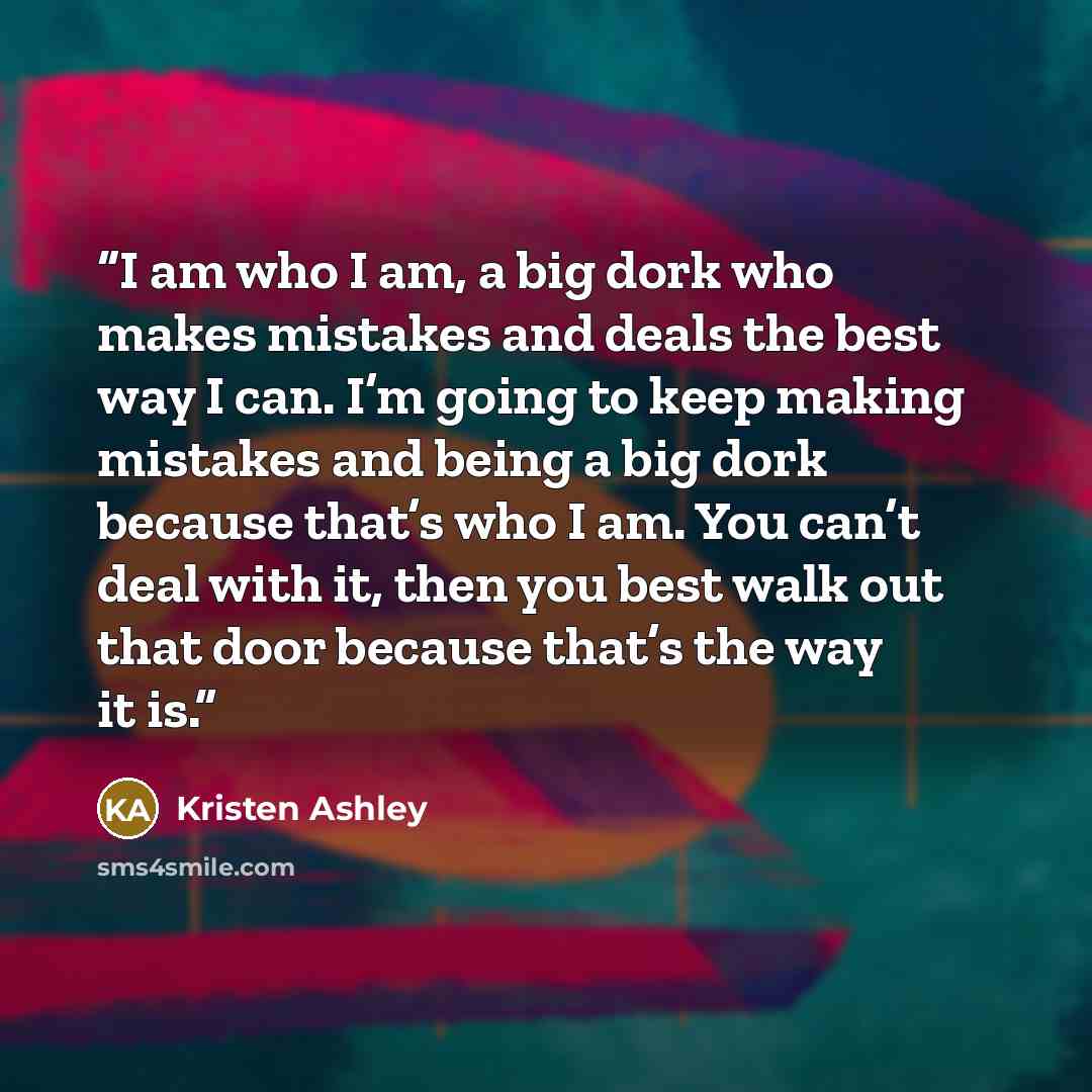 “I am who I am, a big dork who makes mistakes and deals the best way I can. I’m going to keep making mistakes and being a big dork because that’s who I am. You can’t deal with it, then you best walk out that door because that’s the way it is.” quote by Kristen Ashley