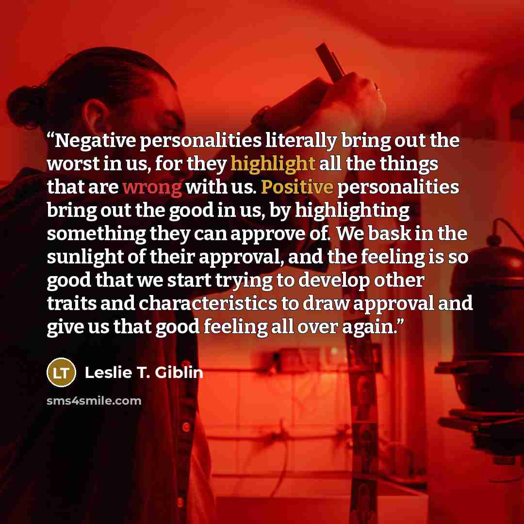 “Negative personalities literally bring out the worst in us, for they highlight all the things that are wrong with us. Positive personalities bring out the good in us, by highlighting something they can approve of. We bask in the sunlight of their approval, and the feeling is so good that we start…” quote by Leslie T. Giblin
