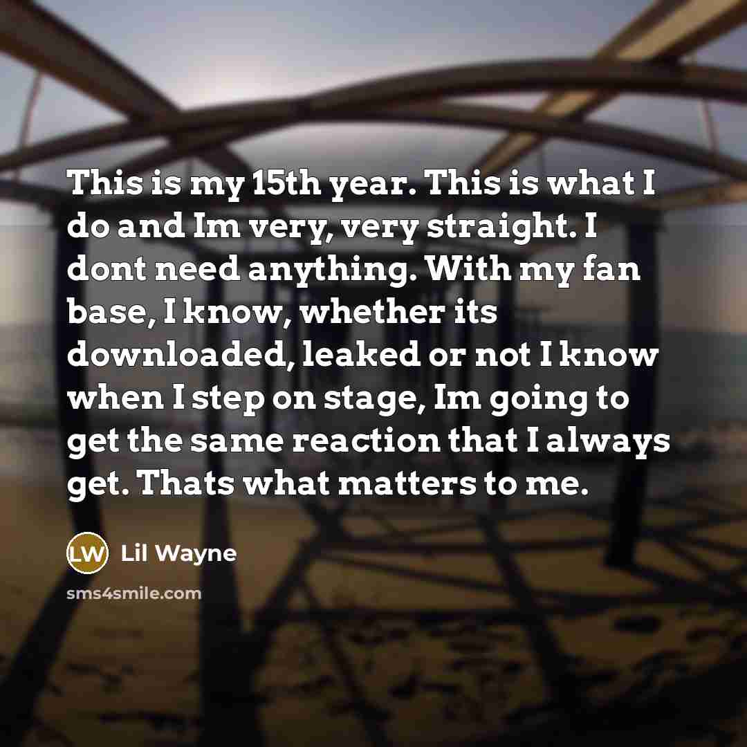 “This is my 15th year. This is what I do and Im very, very straight. I dont need anything. With my fan base, I know, whether its downloaded, leaked or not I know when I step on stage, Im going to get the same reaction that I always get. Thats what matters to me.” quote by Lil Wayne