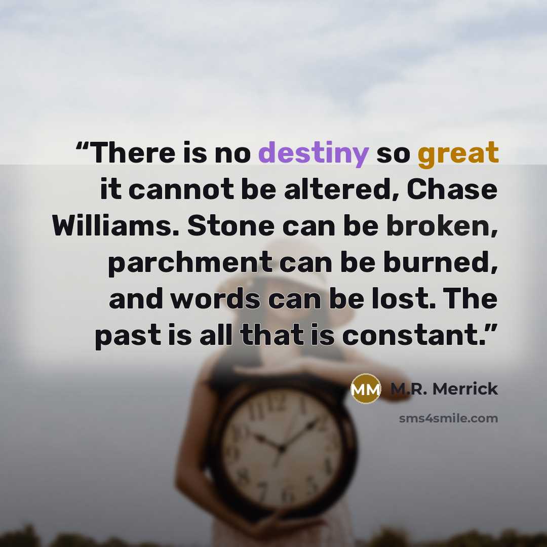 “There is no destiny so great it cannot be altered, Chase Williams. Stone can be broken, parchment can be burned, and words can be lost. The past is all that is constant.” quote by M.R. Merrick