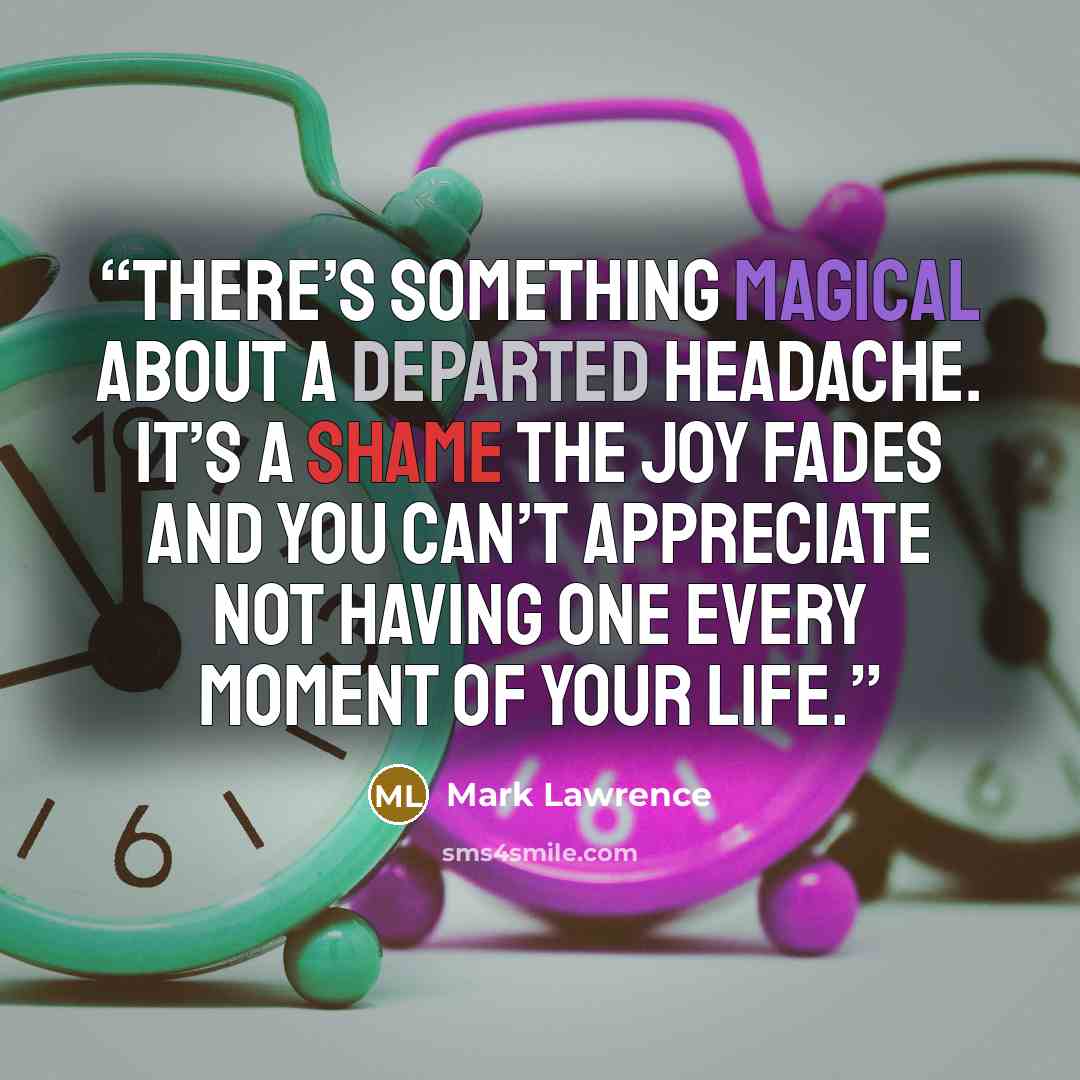 “There’s something magical about a departed headache. It’s a shame the joy fades and you can’t appreciate not having one every moment of your life.” quote by Mark Lawrence