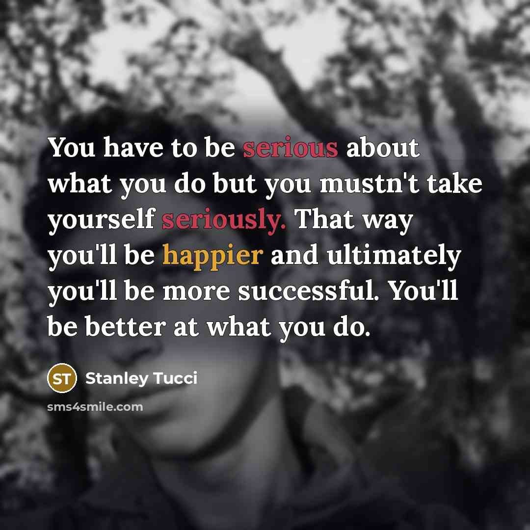 “You have to be serious about what you do but you mustn't take yourself seriously. That way you'll be happier and ultimately you'll be more successful. You'll be better at what you do.” quote by Stanley Tucci