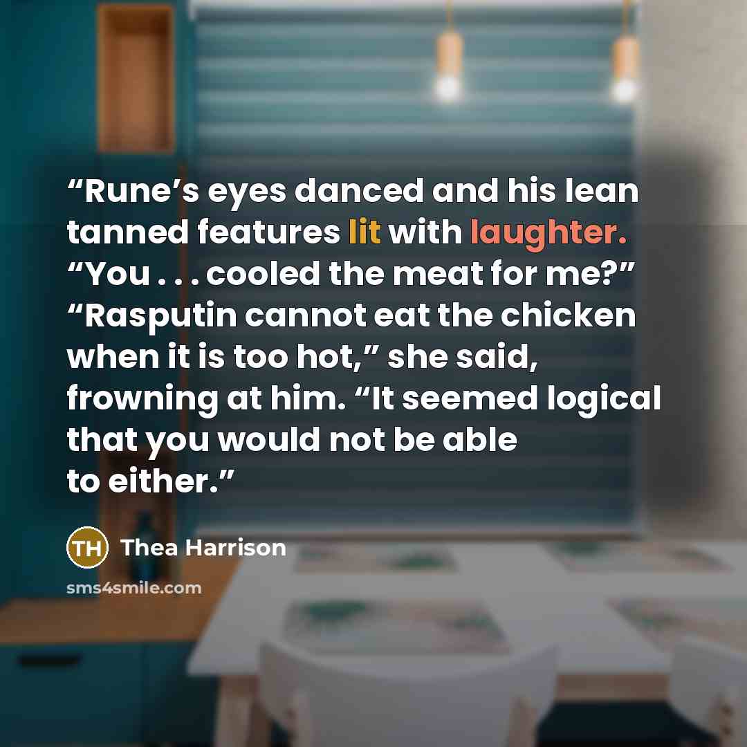 “Rune’s eyes danced and his lean tanned features lit with laughter. “You . . . cooled the meat for me?” “Rasputin cannot eat the chicken when it is too hot,” she said, frowning at him. “It seemed logical that you would not be able to either.” quote by Thea Harrison