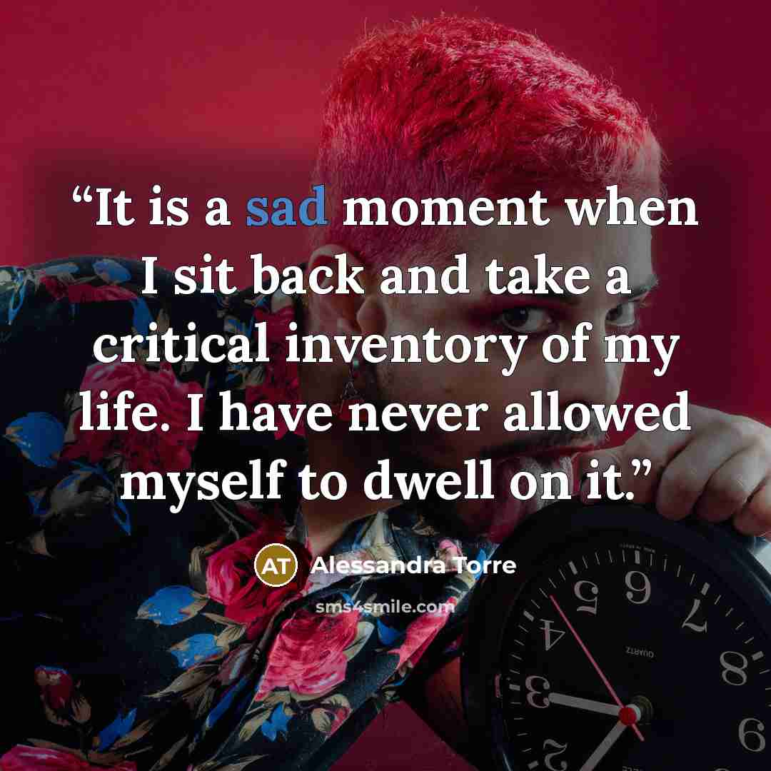 “It is a sad moment when I sit back and take a critical inventory of my life. I have never allowed myself to dwell on it.” quote by Alessandra Torre