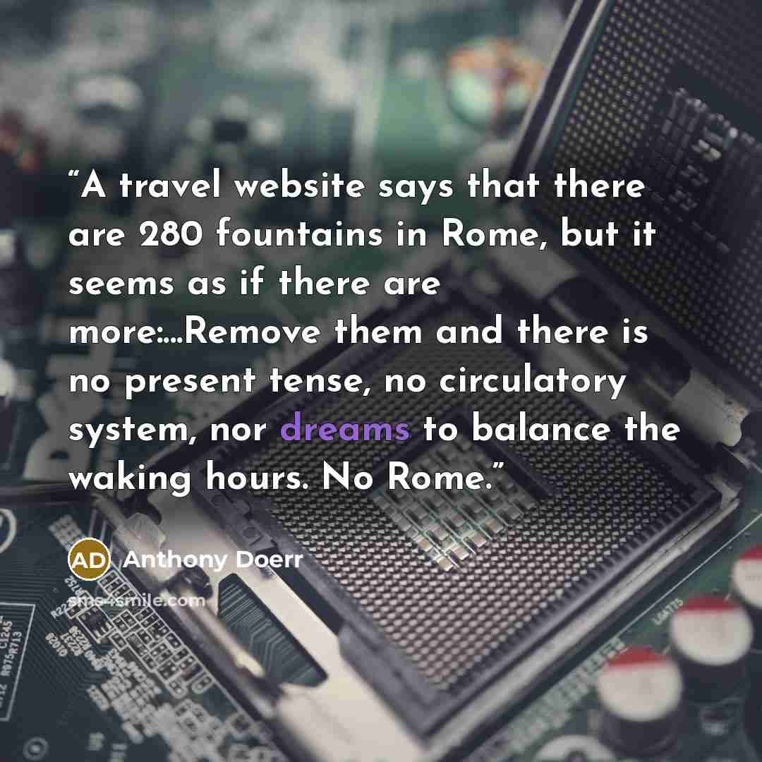 “A travel website says that there are 280 fountains in Rome, but it seems as if there are more:...Remove them and there is no present tense, no circulatory system, nor dreams to balance the waking hours. No Rome.” quote by Anthony Doerr