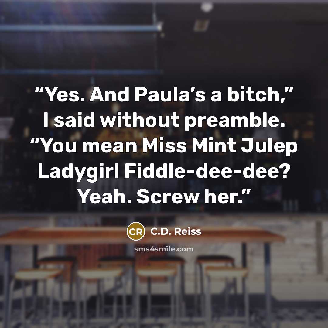 “Yes. And Paula’s a bitch,” I said without preamble. “You mean Miss Mint Julep Ladygirl Fiddle-dee-dee? Yeah. Screw her.” quote by C.D. Reiss