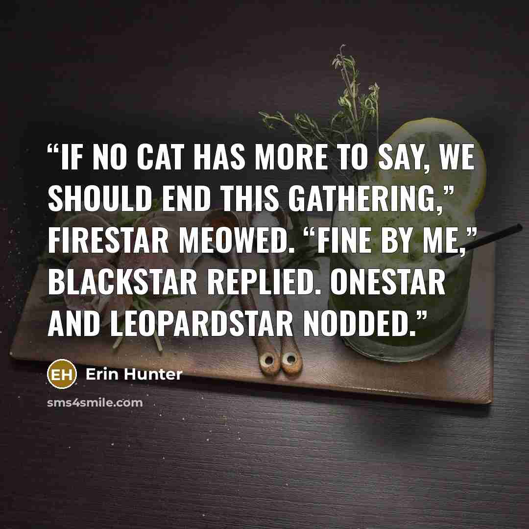 “If no cat has more to say, we should end this Gathering,” Firestar meowed. “Fine by me,” Blackstar replied. Onestar and Leopardstar nodded.” quote by Erin Hunter