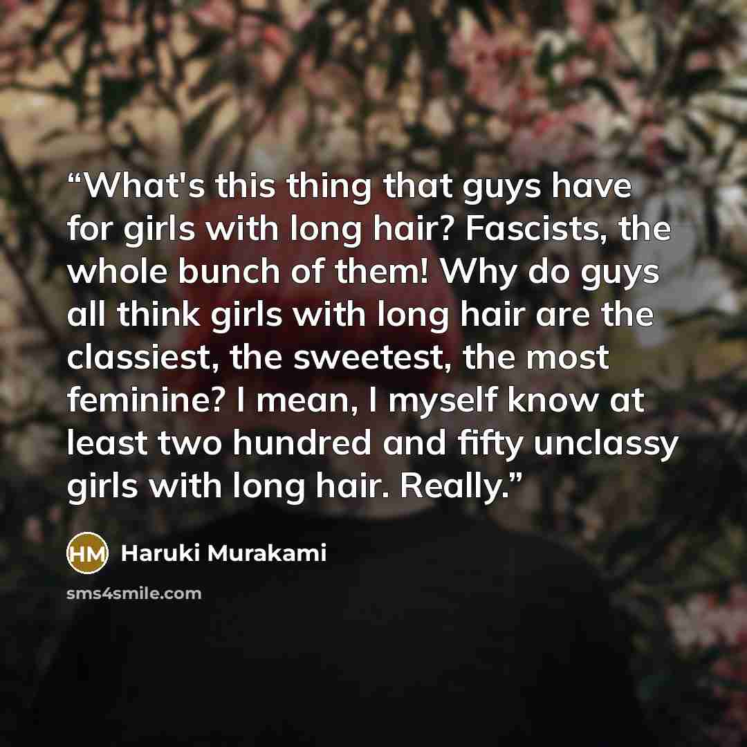“What's this thing that guys have for girls with long hair? Fascists, the whole bunch of them! Why do guys all think girls with long hair are the classiest, the sweetest, the most feminine? I mean, I myself know at least two hundred and fifty unclassy girls with long hair. Really.” quote by Haruki Murakami