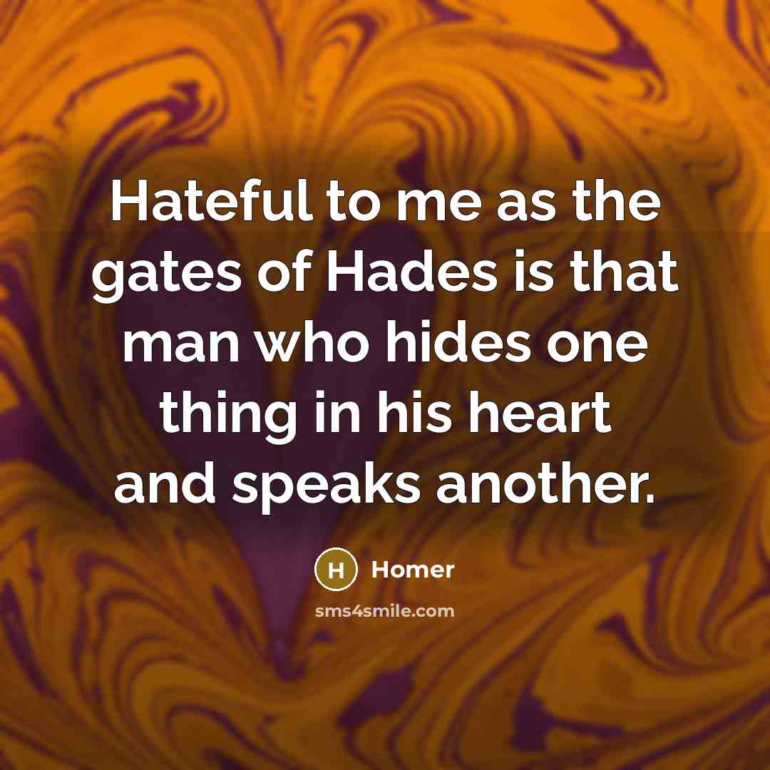 “Hateful to me as the gates of Hades is that man who hides one thing in his heart and speaks another.” quote by Homer
