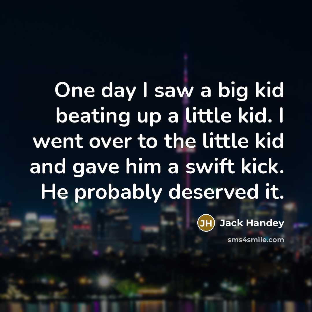 “One day I saw a big kid beating up a little kid. I went over to the little kid and gave him a swift kick. He probably deserved it.” quote by Jack Handey