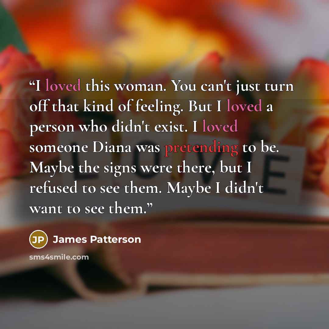 “I loved this woman. You can't just turn off that kind of feeling. But I loved a person who didn't exist. I loved someone Diana was pretending to be. Maybe the signs were there, but I refused to see them. Maybe I didn't want to see them.” quote by James Patterson
