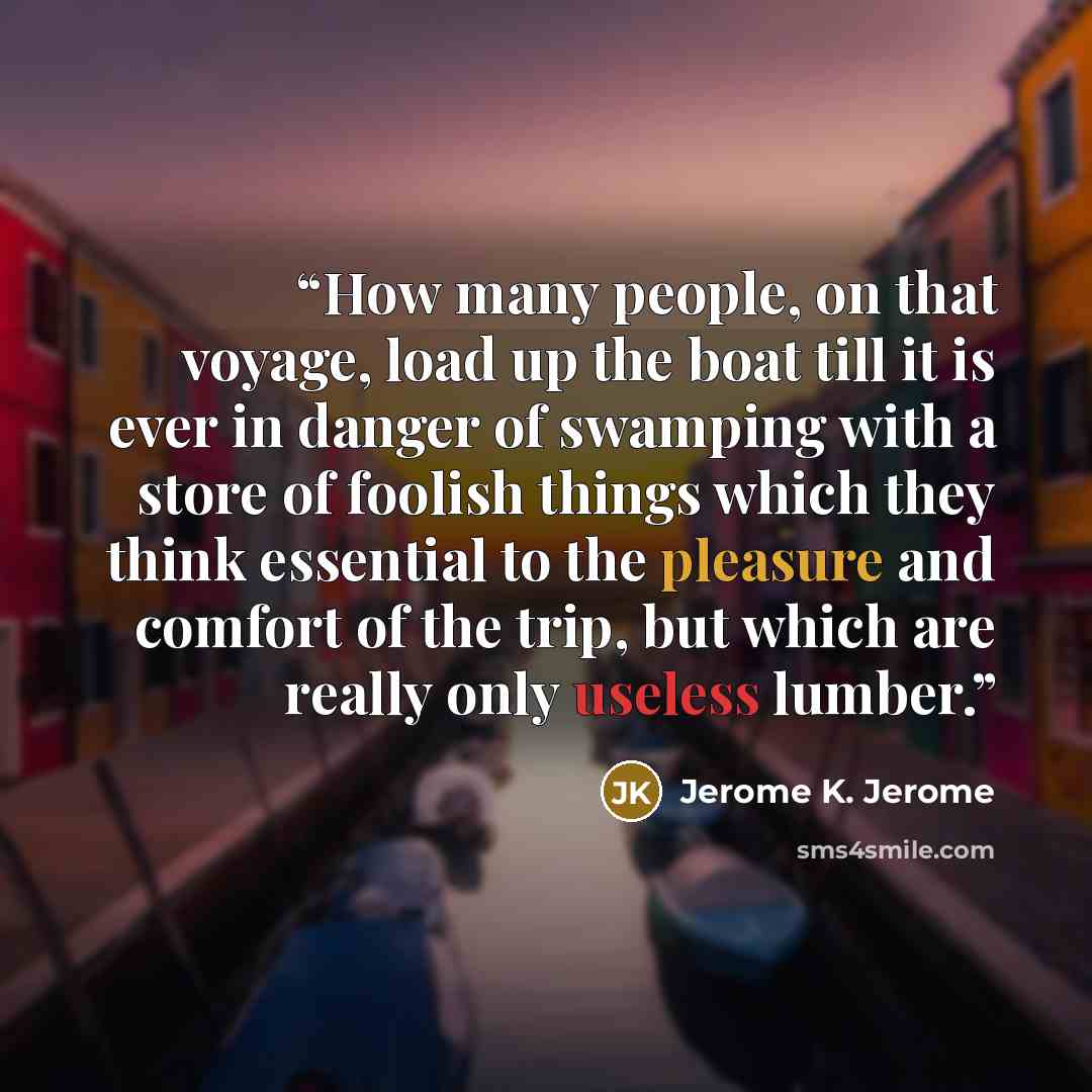 “How many people, on that voyage, load up the boat till it is ever in danger of swamping with a store of foolish things which they think essential to the pleasure and comfort of the trip, but which are really only useless lumber.” quote by Jerome K. Jerome