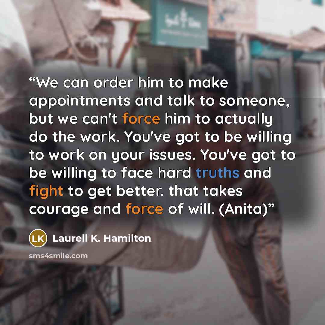 “We can order him to make appointments and talk to someone, but we can't force him to actually do the work. You've got to be willing to work on your issues. You've got to be willing to face hard truths and fight to get better. that takes courage and force of will. (Anita)” quote by Laurell K. Hamilton