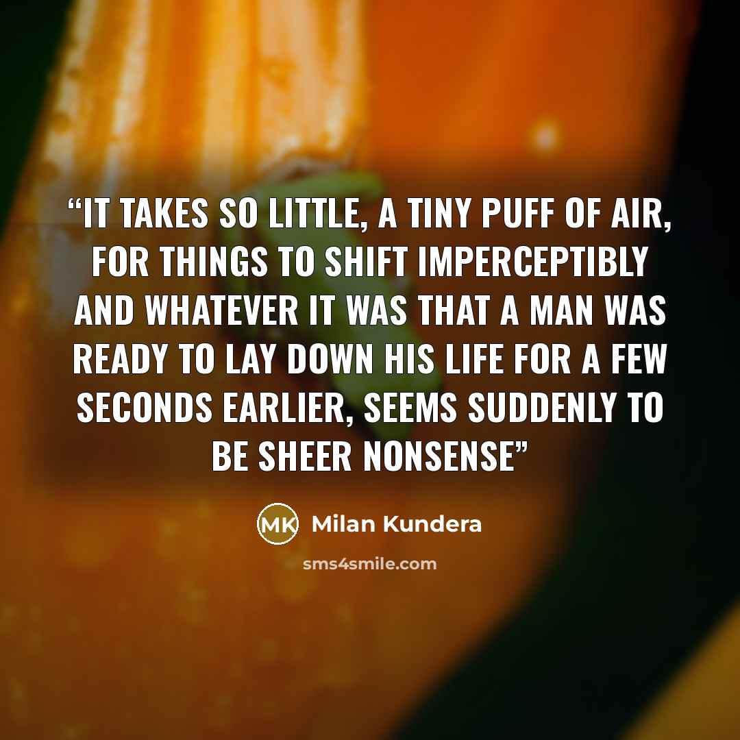 “It takes so little, a tiny puff of air, for things to shift imperceptibly and whatever it was that a man was ready to lay down his life for a few seconds earlier, seems suddenly to be sheer nonsense” quote by Milan Kundera
