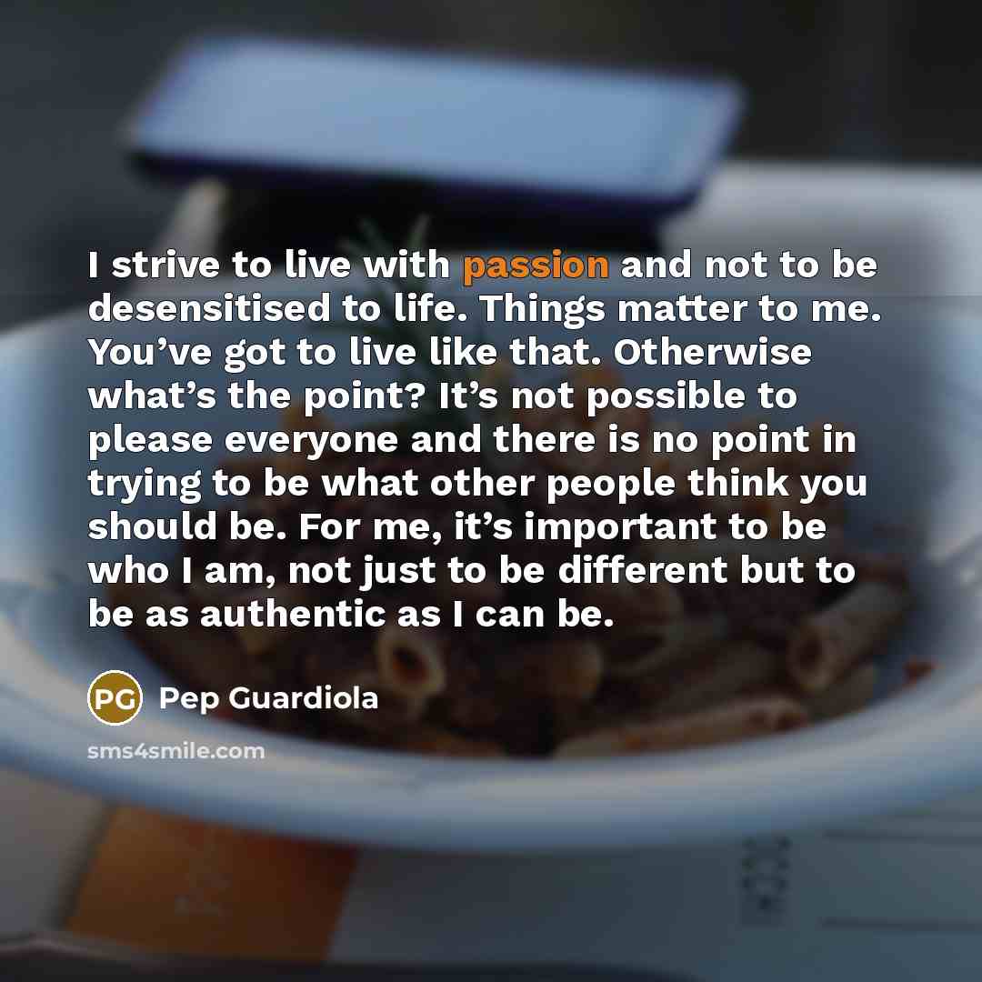 “I strive to live with passion and not to be desensitised to life. Things matter to me. You’ve got to live like that. Otherwise what’s the point? It’s not possible to please everyone and there is no point in trying to be what other people think you should be. For me, it’s important to be who I am…” quote by Pep Guardiola