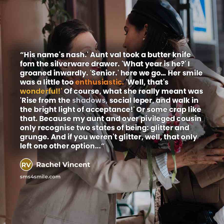 “His name's nash.' Aunt val took a butter knife fom the silverware drawer. 'What year is he?' I groaned inwardly. 'Senior.' here we go… Her smile was a little too enthusiastic. 'Well, that's wonderful!' Of course, what she really meant was 'Rise from the shadows, social leper, and walk in the…” quote by Rachel Vincent