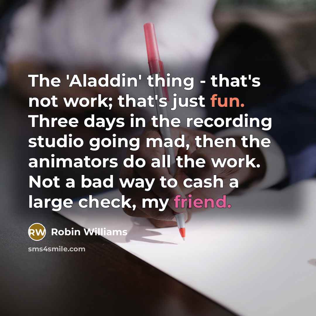 “The 'Aladdin' thing - that's not work; that's just fun. Three days in the recording studio going mad, then the animators do all the work. Not a bad way to cash a large check, my friend.” quote by Robin Williams