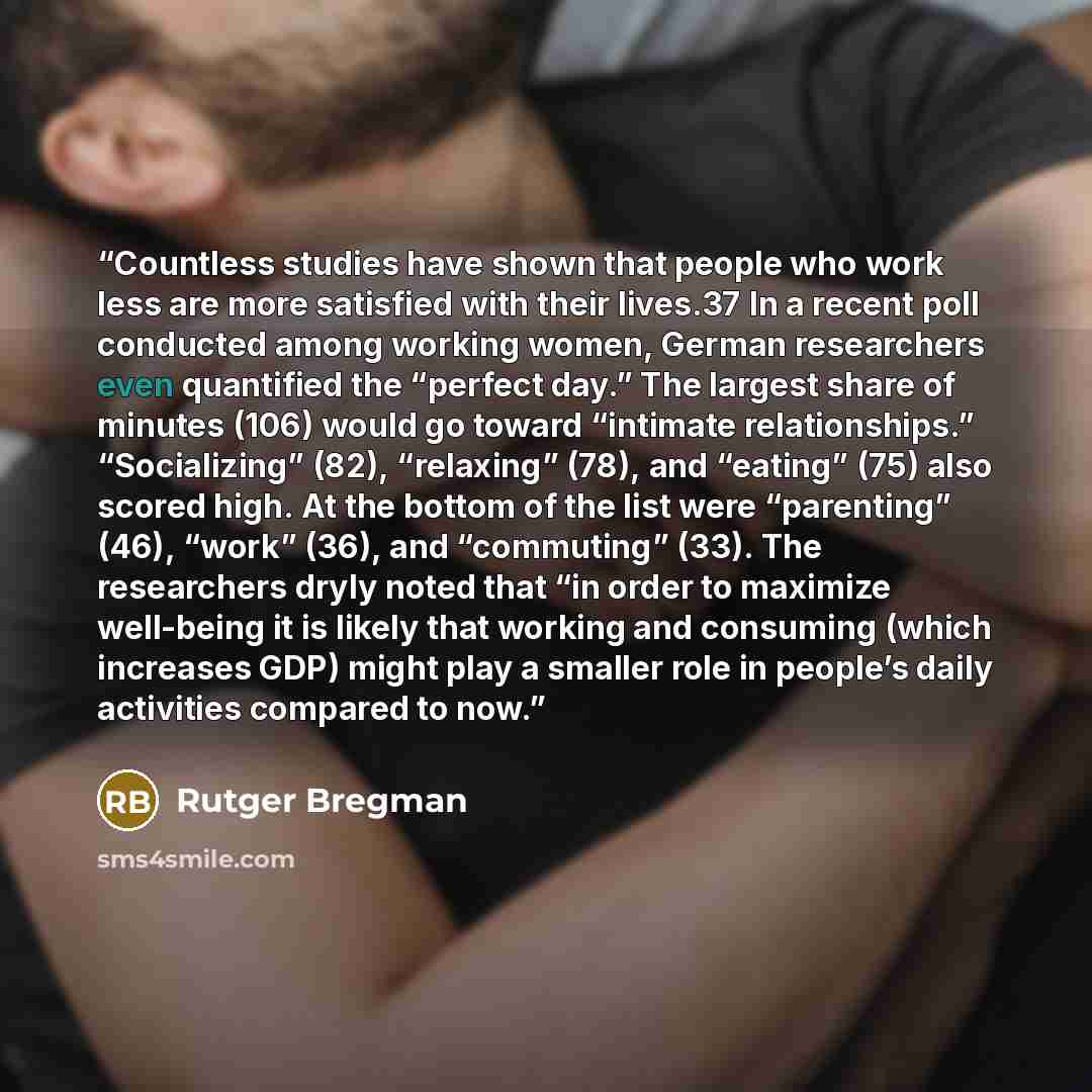 “Countless studies have shown that people who work less are more satisfied with their lives.37 In a recent poll conducted among working women, German researchers even quantified the “perfect day.” The largest share of minutes (106) would go toward “intimate relationships.” “Socializing” (82)…” quote by Rutger Bregman