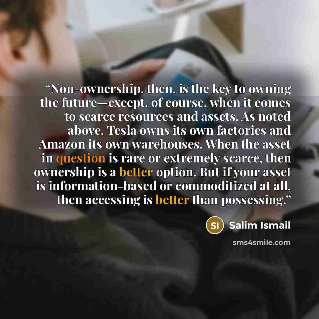 “Non-ownership, then, is the key to owning the future—except, of course, when it comes to scarce resources and assets. As noted above, Tesla owns its own factories and Amazon its own warehouses. When the asset in question is rare or extremely scarce, then ownership is a better option. But if your…” quote by Salim Ismail
