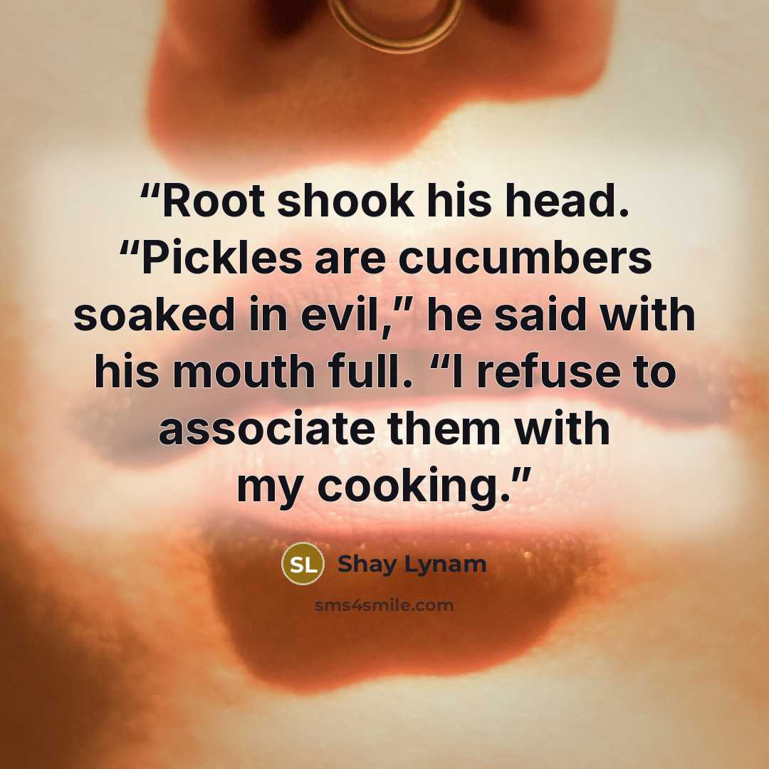 “Root shook his head. “Pickles are cucumbers soaked in evil,” he said with his mouth full. “I refuse to associate them with my cooking.” quote by Shay Lynam