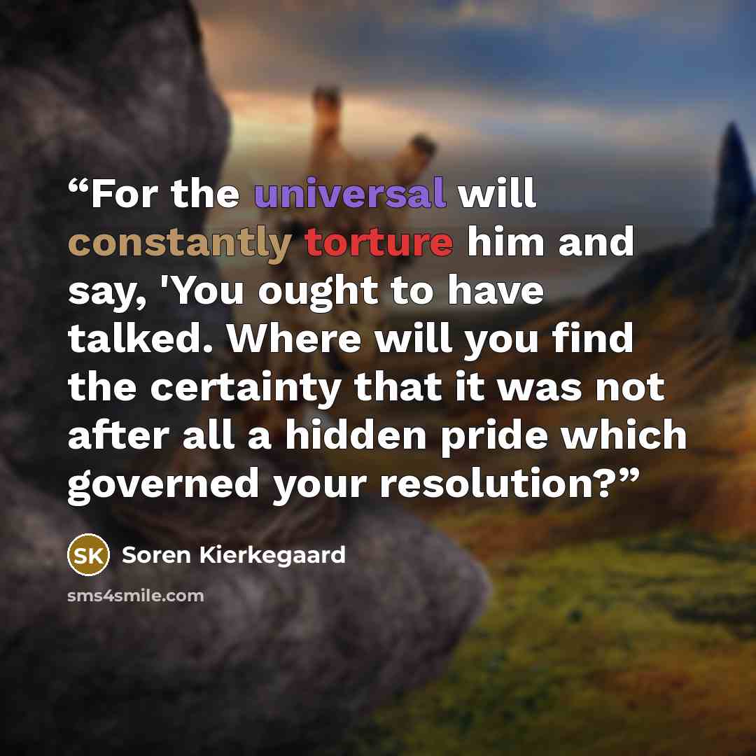 “For the universal will constantly torture him and say, 'You ought to have talked. Where will you find the certainty that it was not after all a hidden pride which governed your resolution?” quote by Soren Kierkegaard