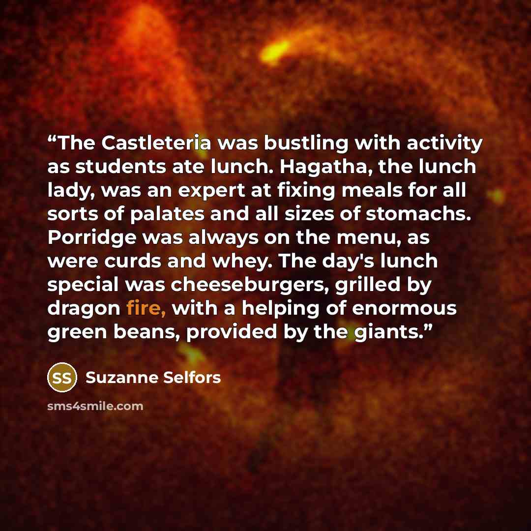 “The Castleteria was bustling with activity as students ate lunch. Hagatha, the lunch lady, was an expert at fixing meals for all sorts of palates and all sizes of stomachs. Porridge was always on the menu, as were curds and whey. The day's lunch special was cheeseburgers, grilled by dragon fire…” quote by Suzanne Selfors