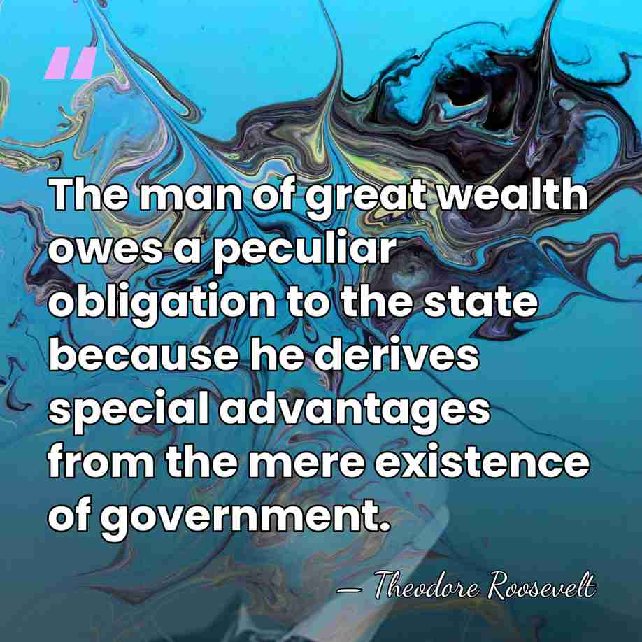 The man of great wealth owes a peculiar obligation to the state&hellip; - Theodore Roosevelt