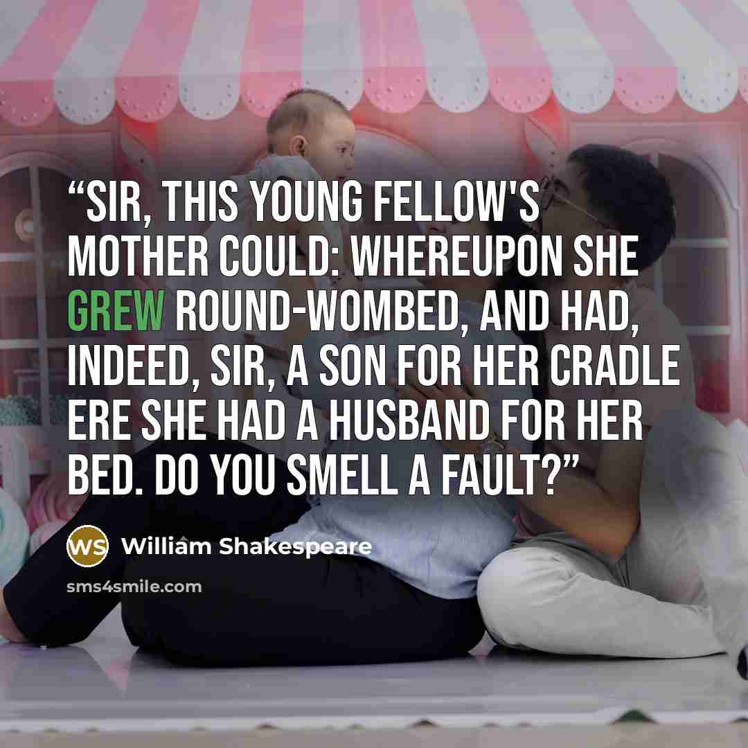 “Sir, this young fellow's mother could: whereupon she grew round-wombed, and had, indeed, sir, a son for her cradle ere she had a husband for her bed. Do you smell a fault?” quote by William Shakespeare