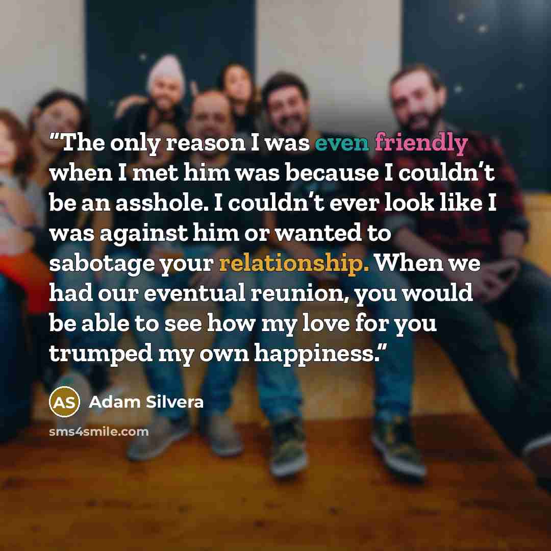 “The only reason I was even friendly when I met him was because I couldn’t be an asshole. I couldn’t ever look like I was against him or wanted to sabotage your relationship. When we had our eventual reunion, you would be able to see how my love for you trumped my own happiness.” quote by Adam Silvera