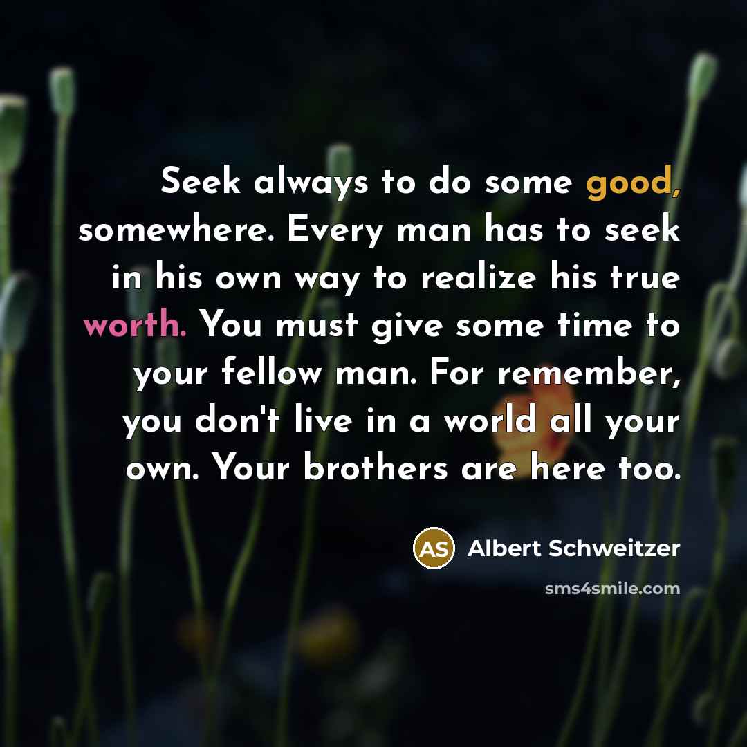 “Seek always to do some good, somewhere. Every man has to seek in his own way to realize his true worth. You must give some time to your fellow man. For remember, you don't live in a world all your own. Your brothers are here too.” quote by Albert Schweitzer
