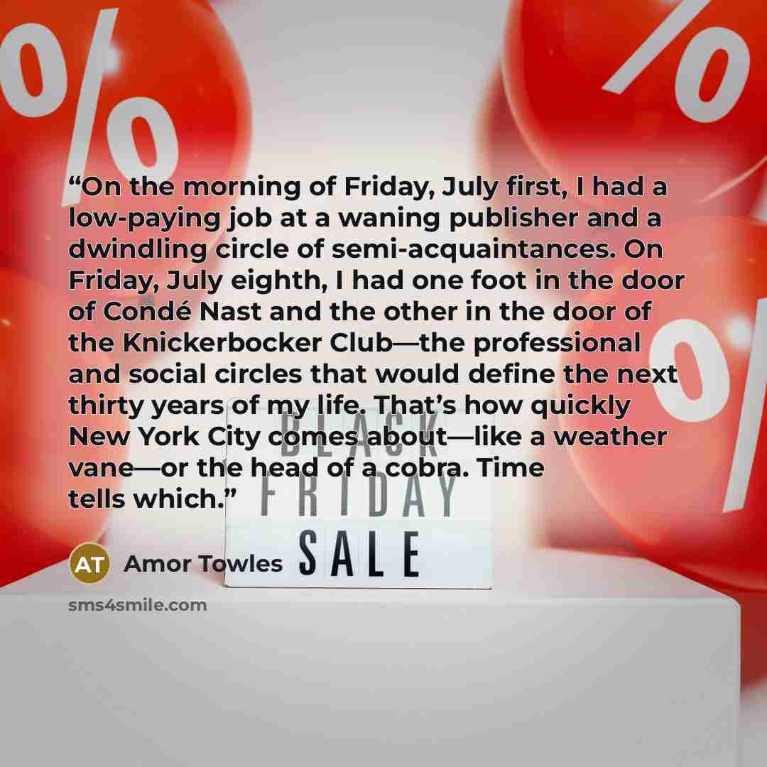 “On the morning of Friday, July first, I had a low-paying job at a waning publisher and a dwindling circle of semi-acquaintances. On Friday, July eighth, I had one foot in the door of Condé Nast and the other in the door of the Knickerbocker Club—the professional and social circles that would…” quote by Amor Towles