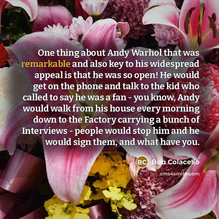 “One thing about Andy Warhol that was remarkable and also key to his widespread appeal is that he was so open! He would get on the phone and talk to the kid who called to say he was a fan - you know, Andy would walk from his house every morning down to the Factory carrying a bunch of Interviews…” quote by Bob Colacello
