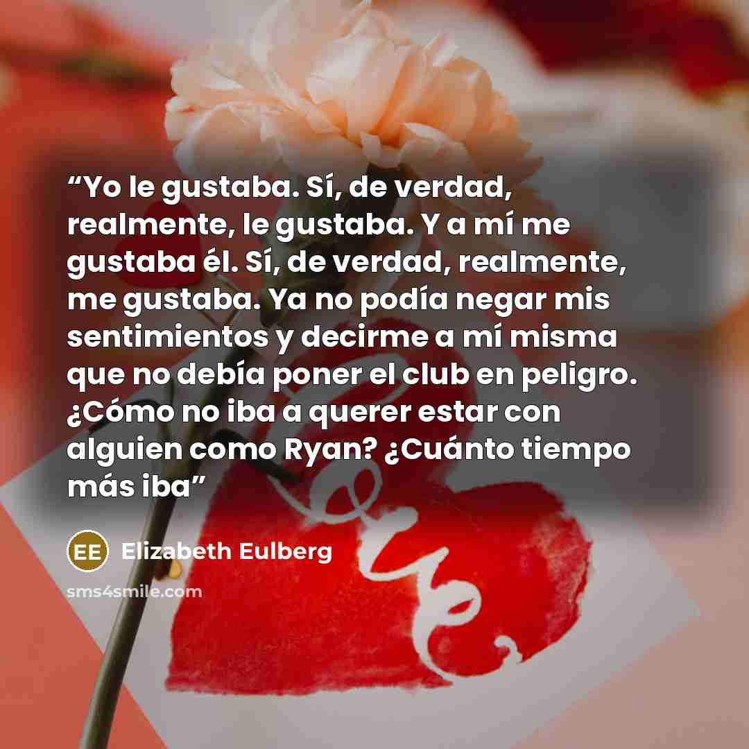 “Yo le gustaba. Sí, de verdad, realmente, le gustaba. Y a mí me gustaba él. Sí, de verdad, realmente, me gustaba. Ya no podía negar mis sentimientos y decirme a mí misma que no debía poner el club en peligro. ¿Cómo no iba a querer estar con alguien como Ryan? ¿Cuánto tiempo más iba” quote by Elizabeth Eulberg