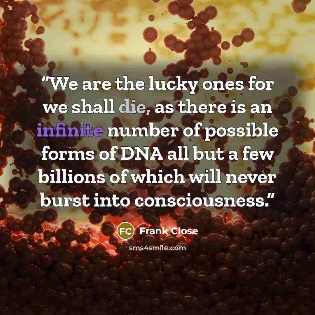 “We are the lucky ones for we shall die, as there is an infinite number of possible forms of DNA all but a few billions of which will never burst into consciousness.” quote by Frank Close