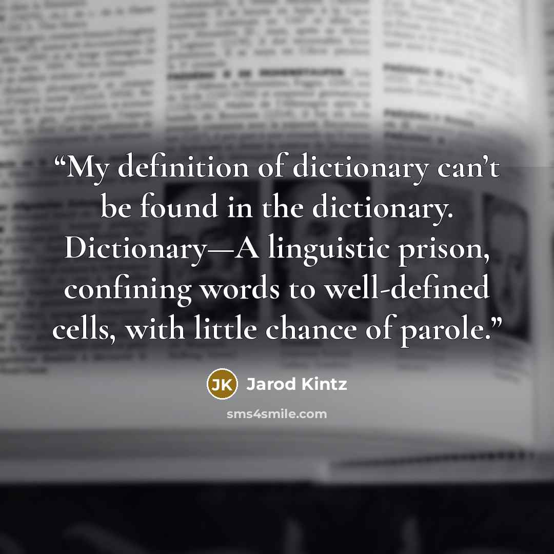 “My definition of dictionary can’t be found in the dictionary. Dictionary—A linguistic prison, confining words to well-defined cells, with little chance of parole.” quote by Jarod Kintz