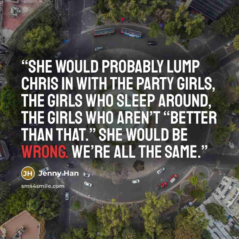 “She would probably lump Chris in with the party girls, the girls who sleep around, the girls who aren’t “better than that.” She would be wrong. We’re all the same.” quote by Jenny Han