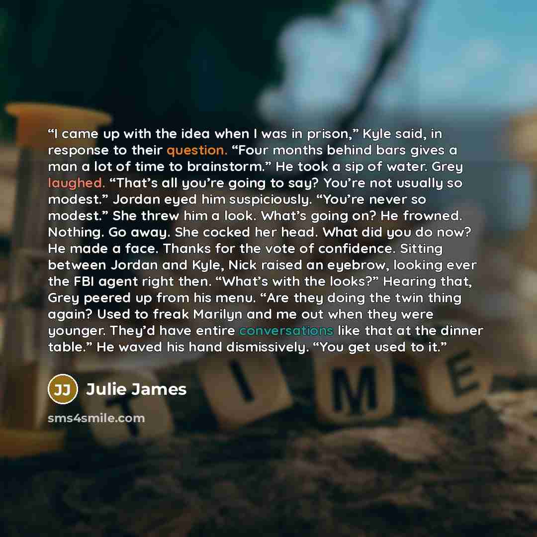 “I came up with the idea when I was in prison,” Kyle said, in response to their question. “Four months behind bars gives a man a lot of time to brainstorm.” He took a sip of water. Grey laughed. “That’s all you’re going to say? You’re not usually so modest.” Jordan eyed him suspiciously. “You’re…” quote by Julie James