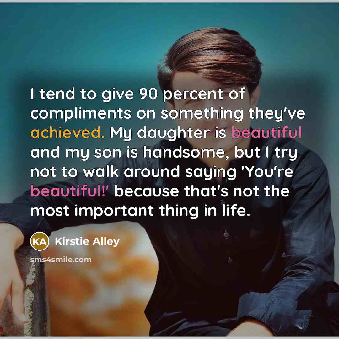 “I tend to give 90 percent of compliments on something they've achieved. My daughter is beautiful and my son is handsome, but I try not to walk around saying 'You're beautiful!' because that's not the most important thing in life.” quote by Kirstie Alley